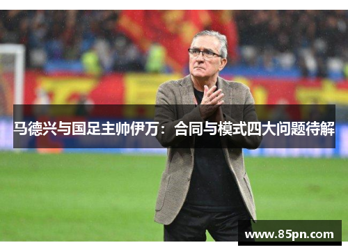 马德兴与国足主帅伊万：合同与模式四大问题待解