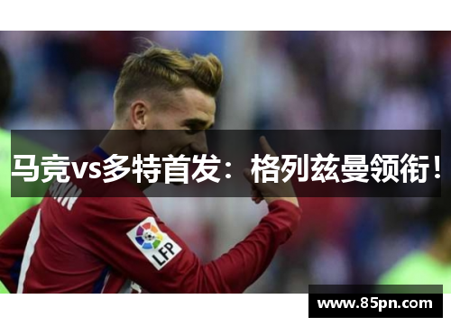 马竞vs多特首发：格列兹曼领衔！