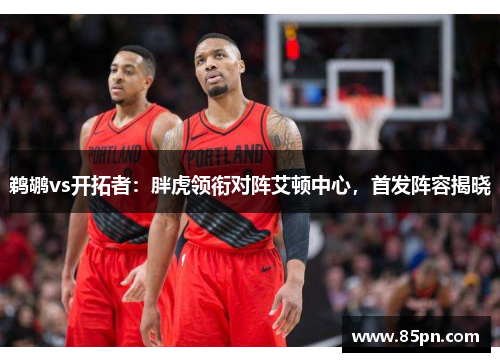 鹈鹕vs开拓者：胖虎领衔对阵艾顿中心，首发阵容揭晓